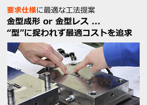 要求仕様に最適な工法提案 金型成形 or 金型レス ... “型”に捉われず最適コストを追求